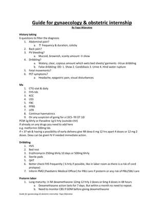 Guide for gynaecology & obstetric internship- Yapa Wijeratne
Guide for gynaecology & obstetric internship
By Yapa Wijeratne
History taking
6 questions to filter the diagnosis
1. Abdominal pain?
a. ↑ frequency & duration, colicky
2. Back pain?
3. PV bleeding?
a. Mucoid, brownish, scanty amount → show
4. Dribbling?
a. Watery, clear, copious amount which wets bed sheets/ garments →true dribbling
b. False dribbling: DD: 1. Show 2. Candidiasis 3. Urine 4. Hind water rupture
5. Fetal movements?
6. PET symptoms?
a. Headache, epigastric pain, visual disturbances
Mx
1. CTG-stat & daily
2. FHS-tds
3. KCC
4. USS
5. FBC
6. PPBS
7. UFR
8. Continue haematinics
9. On any suspicion of going for a LSCS- fill DT 1Θ
PCM 1g 6hrly or Panadine 1g 6 hrly (outside chit)
If already on any drugs you need to add here
e.g. metformin 500mg tds
if < 37 wk & having a possibility of early delivery give IM dexa 6 mg 12 hrs apart 4 doses or 12 mg 2
doses. Dexa can be given IV if needed immediate action.
Dribbling
1. HVS
2. Bed rest
3. Erythromycin 250mg 6hrly 10 days or 500mg 6hrly
4. Sterile pads
5. QHT
6. Better check FHS frequently ( ¼ hrly if possible, like in labor room as there is a risk of cord
prolapse)
7. Inform PMO (Paediatric Medical Officer) for PBU care if preterm or any risk of PBU/SBU care
Preterm labor
1. Lung maturity → IM dexamethasone 12mg 12 hrly 2 doses or 6mg 4 doses in 48 hours
a. Dexamethasone action lasts for 7 days. But within a month no need to repeat.
b. Need to monitor CBS if GDM before giving dexamethasone
 