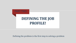 DEFINING THE JOB
PROFILE!
PART TWO
Defining the problem is the first step to solving a problem
 