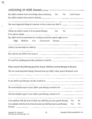 CHECKINg IN wit;/v Pareni:s; continued
    My child's teachers have knowledge about stuttering.          Yes         No        I don't know
    My child's teachers have tried to help by _ _ _ _ _ _ _ _ _ _ _~_ _ _ _ _ __

      ------------------------~--------------------~~,------.----------


    The most important thing for someone to know about my child is ___-"---______
J

    I think my child is ready to be in speech therapy.            Yes         No
    If no, please explain. ______________________~ .~______________________________
    My child's level of motivation for working on his/her speech right now is
             High         Medium           Low   I'm not sure   because


    I think I can best help my child by


    My wish for my child in five years is


    If I could do anything about this problem it would be


    Please answer the following questions if your child has received therapy in the past.

    The two most important things I learned from my child's other speech therapists were




    In my child's past therapy, he/she worked on


    The most helpful aspect of my child's past therapy seemed to be


    The least helpful aspect of my child's past therapy seemed to be


    I am satisfied with the level of effort my child has put into speech therapy.         Yes        No
    I am satisfied with the level of involvement my child has had in past therapy.        Yes        No
    because

    Appendix 3C, continued                             93                 Copyright © 2004 LinguiSystems, Inc.
    The Source for Stuttering: Ages 7-18
 