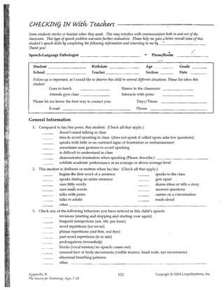 CHECKINg IN wiHv Teackers
Some students stutter or hesitate when they speak. This may interfere with communication both in and out of the
classroom. This type of speech problem warrants further evaluation. Please help me gain a better overall view of this
student's speech skills by completing the following information and returning to me by _._ _ _ _ _ _ _ _ _.
Thank you!
Speech·Language Pathologist _ _ _ _ _ _ _ _ _ _ _ __                                  PhonefRo~m
                                                                                                                  /

   Student ______________                   Birth date                            Age                     Grade _ _ __
   School ______________                    Teacher ___________                   Section _ __            Date
   Follow-up is important, so 1 would like to observe this child in several different situations. Please list when this,
   student:
             Goes to lunch                                      Shares in the classroom
             Attends gym class ___________                      Interacts with peers
   Please let me know the best way to contact you:                          Days/Times
              E-mail                                                        Phone

General Information
  1. 	 Compared t~ his/her peers, this ::;tudent: (Check all that apply.)
                  doesn't mind talking in class
                  tries to avoid speaking in class (does not speak if called upon; asks few questions)
                 speaks with little or no outward signs of frustration or embarrassment
                  sometimes uses gestures to avoid speaking
                  is difficult to understand in class
                  demonstrates frustration when speaking (Please describe.) _ _ _ _ _ _ _ _ _ _ __
                  exhibits academic performance at an avexage or above-average level
  2. This student is disfluent or stutters when he/she: (Check all that apply.)
                 begins the first word of a sentence                         speaks to the class
                 speaks during an entire sentence                 ___        gets upset
                 uses little words                                           shares ideas or tells a story
                 uses mafu words                                             answers questions
                 talks with peers                                            carries on a conversation
                 talks to adults                                             reads aloud
                 other __________________________________________
  3. 	 Check any of the following behaviors you have noticed in this child's speech:
                   revisions (starting and stopping and starting over again)
                   frequent interjections (um, like, you know)
                   word repetitions (we-we-we)
                   phrase repetitions (and then, and then)
                   part-word repetitions (ta-ta-take)
                  ,prolongations (nnnnobody)
                   blocks (vocal tension/no speech comes out)
                   unusual face or body movements (visible tension, head nods, eye movements)
                   abnormal breathing patterns
                   other"".. ~_________.. . ______________________.. ______________


Appendix 31 	                                                 102                        Copyright © 2004 LinguiSystems, Inc.
The SourceJor Stuttering: Ages 7-18
 