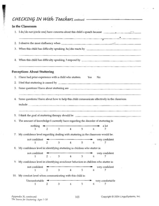 CHECKIN(j IN wi:tlv Teachers, continued
In the Classroom
   1. 	 I do/do not (circle one) have concerns about this child's speoch because
                                                                                                        .
  2. 	 I observe the most disfluency when                                                   ".~-   ..
  3. 	 When this child has difficulty speaking, he/she reacts by



  4. When this child has difficulty speaking, J respond by _ _ _ _ _ _ _ _ _ _ _ _ _ _ _ _ _ __



Perceptions About Stuttering
  1. 	 I have had prior experience with a child who stutters.       Yes        No
  2. 	 I feel that stuttering is caused by ____________________________
  3. Some questions I have about stuttering are __________________________



  4. Some questions I have about how to help this child communicate effectively in the classroom
       include _____________________________________________



  5. 	 I think the goal of stuttering therapy should be

  6. 	 The amount 6f knowledge I currently have regarding the disorder of stuttering is:
                   nothing 	 ~If-----------------,.... a lot
                              ..
                       1          2         3       456                                7
  7. My confidence level regardmg dealing with stuttering in the classroom would be:
               not confident      ..
                                  ~    If-------------_...)Ioo                 very confident
                       1          2         345                           6            7
  8. 	 My confidence level in identifying stuttering in children who stutter is:
               not confident          If-------------_...)Ioo
                                  ......                                       very confident
                      1           2         345                           6            7
  9. My confidence level in identifying avoidance behaviors in children who stutter is:
               not confident          If-------------_...)Ioo
                                  ......                                       very confident
                       1          2         345                           6            7
 10. My comfort level ~hen communicating with this child is:
                                 If--------------J)Ioo....
              UncQmfortable 	 ......                                          very comfortable
                       1          2         3       456                                7



Appendix 31, continued                                    103                       Copyright © 2004 LinguiSystems, Inc.
The Source for Stuttering: Ages 7-18
 