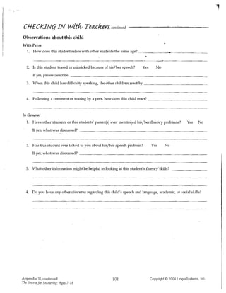CHECKIN(j IN W~ T~s' continued
Observations about this child
With Peers
 1. How does this student relate with other students the same age? ~________....._ _ _ _ __



   2. Is this student teased or mimicked because of his/her speech?          Yes       No
       If yes, please describe. _ _ _ _ _ _ _ _ _ _ _ _ _ _ _ _~___~_____________

   3. When this child has difficulty speaking, the other children react by



   4. Following a comment or teasing by a peer, how does this child react? _ _~ _ __



In General

   1. 	 Have other students or this students' parent(s) ever mentioryed his/her fluertcy problems?         Yes    No
       If yes, what was discussed? _ _ _ _ _ _ _ _ _ _ _ _ _ _ _ _ _ _ _ _ _ _ _ _ _ _ _ _ __



   2. Has this student ever talked to you about his/her speech problem?            Yes      No 

       If yes, what was discussed? _ _ _ _ _ _ _ _ _ _ _ _ _ _ _ _ _ _ _ _ _ _ _ _ _ _ _ __ 




   3. What other information might be helpful in looking at this student's fluenciskills? _ _ _ _ _ _ __




  4. Do you have any other c6'ncerns regarding this child's speech and language, academic, or social skills?




Appendix 31, continued 	                               104                         Copyright © 2004 LinguiSystems, Inc.
The Source for Stuttering: Ages 7-18
 
