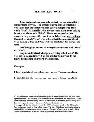 TEST INSTRUCTIONS * 




       Read each sentence carefully so that you can mark if it is
true or faIse for you. The sentences are about your-.talking. If
you think that the sentence about your talking is tru~, then
circle "true". H you think that the sentence about your talking
is not true, then circle "false". There are no good or bad
answers, only answers that are true or false about your talking.
Remember, circle "true" if you think that the sentence about
your talking is true and "false" if you think that the sentence is
false.
       Don't forget to answer all thirty-five sentences with "true"
or "false".
       Do you understand what you are being asked to do? Do
you have any questions? You can ask for help if you do not
know the meaning of a word or a sentence.


Example:

I don't speak loud enough................. ... True..........•False 


I speak too much ............................... True...........False 





* The child should be asked to follow along silently as the instructions are read aloud
by the clinician. The clinician should emphasize the words that are underlined. Hthe
child needs help understanding a word or a test item, it should be given in a way that
does not suggest the appropriateness of a true or false answer.
It is suggested that the clinician reads the CAT statements aloud to the children in
first and second grade as they follow along. The checklist should not be administered
by the child's parents or completed by them. The view of parents as to their child's
communicative beliefs do not correlate significantly with those of their child.
 