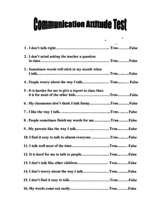 lell 

1 . I don't talk right ............................................ True......... False 


2. I don't mind asking the teacher a question
   in class......................................................... True......... False 


3 . Sometimes words will stick in my mouth when
   I talk........................................................... True.......... False 


4 • People worry about the way I talk•••...•••••••••••.•••• True•••••••..•.False

5 • It is harder for me to give a report in class than
    it is for most of the other kids ..•••..••••...••••.•.•••••.• True•••.•.••••False

6. My classmates don't think I talk funny ••..••••.••••••••True•••.•.••• False

7 • I like the way I talk..........................................True......... False

8 • People sometimes finish my words for me ••••••••••••••True••••••.••False

9 • My parents like the way I talk••.•••••..•••••••••••••.•••• True••••••••..False

10. I find it easy to talk to almost everyone ••••.••••••••.••True••••••••• False

11. I talk well most of the time ••.•••.••••••.•••••...•••••.••• True••.••.•••. False

12. It is hard for me to talk to people .•••••••.••••.••.•••..• True.••.•••.•• False

13. I don't talk like other children •••.•••••..•••••..•••••.• True••••••.•••False

14. I don't worry about the way I talk. ••••••.••••••••••••. True••••••••••False

15. I don't find it easy to talk•..•••••.••••••.•••...••.....••••True•.••••.••False

16. My words come out easily •••••••••••••••••••.•••••..••••• True•••••.••• False
 