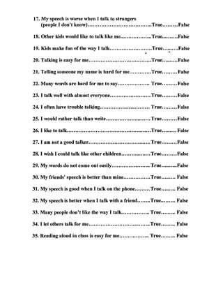 17. My speech is worse when I talk to strangers
    (people I don't know) ......................................True...    f1' • • • • • •   False 


18. Other kids would like to talk like me..•................ True......•••.FaIse 


                                                                            .
19. Kids make fun of the way I talk.........................True..........False


20. Talking is easy for me .....................................Tr:ue-..........False 


21. Telling someone my name is hard for me .............True......... False 


22. Many words are hard for me to say ................... True......... False 


23. I talk well with almost everyone ........................ True......... False 


24. I often have trouble talking .............................. True......... False 


25. I would rather talk than write........................... True......... False 


26. I like to talk..................................................True......... False 


27. I am not a good talker ..................................... True......... False 


28. I wish I could talk like other children..................True........•False 


29. My words do not com'e out easily....................... True..........False 


30. My friends' speech is better than mine................True......... False 


31. Myspeech is good when I talk on the phone ......... True......... False 


32. My speech is better when I talk with a friend ........True......... False 


33. Many people don't like the way I talk................. True........• False 


34. I let others talk for me ..................................... True......... False 


35. Reading aloud in class is easy for me .................. True........• False 

 