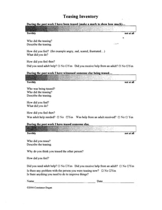 Teasing Inventory 



Terribly                                                                      not at all

Who did the teasing? 

Describe the teasing. 


How did you feel? (for example angry, sad, scared, frustrated ... ) 

What did you do? 


How did you feel then? 

Did you need adult help? Ll No LlYes Did you receive help from an adult? Ll No LlYes 





Terribly                                                                      not at all

Who was being teased? 

Who did the teasing? 

Describe the teasing. 


How did you feel? 

What did you do? 


How did you feel then? 

Was adult help needed? D NoD Yes          Was help from an adult received? D NoD Yes 





                                                                              not at all

Who did you tease? 

Describe the teasing. 


Why do you think you teased the other person? 


How did you feel? 


Did you need adult help? D No DYes Did you receive help from an adult? D No DYes
Is there any problem with the person you were teasing now? 0 No DYes
Is there anything you need to do to improve things?



©2004 Constance Dugan
 