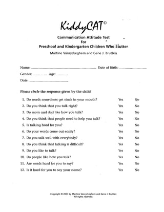 Communication Attitude Test
                                  for           .­
            Preschool and Kindergarten Children Who'Stutter
                    Martine Vanryckeghem and Gene J. Brutten



Name: _ _ _ _ _ _ _ _ _ _ _ _ _ _ _ _ _ Date of Birth: _ _ _ _ _ __ 

Gender: _____ Age: ____ 

Date: ____________ 



Please circle the response given by the child

 1. Do words sometimes get stuck in your mouth?                                      Yes   No
 2. Do you think that you talk right?                                                Yes   No
 3. Do mom and dad like how you talk?                                                Yes   No
 4. Do you think that people need to help you talk?                                  Yes   No
 5. Is talking hard for you?                                                         Yes   No
 6. Do your words come out easily?                                                   Yes   No
 7. Do you talk well with everybody?                                                 Yes   No
 8. Do you think that talking is difficult?                                          Yes   No
 9. Do you like to talk?                                                             Yes   No
10. Do people like how you talk?                                                     Yes   No
11. Are words hard for you to say?                                                   Yes   No
12. Is it hard for you to say your name?                                             Yes   No




                    Copyright © 2007 by Martine Vanryckeghem and Gene J. Brutten 

                                         All rights reserved. 

 