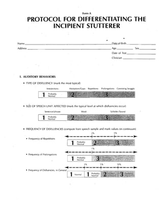 Form A

      PROTOCOL FOR DIFFERENTIATING THE 

            INCIPIENT STUTTERER 

                                                                                                         .. 

Name _ _ _ _ _ _ _ _ _ _ _ _ _ _ _ _ _ _ _ _ _ _ _ _ _ _ _ Dql~of Birth _ _ _ _ _-,-_ __
Address _ _ _ _ _ _ _ _ _ _ _ _ _ _ _ _ _ _ _ _ _ _ _ __                                                               Sex _ _ _ __

                                                                                            Date of
                                                                                            Clinician _ _ _ _ _ _ _ _ _ __




 I. AUDITORY BEHAVIORS

   • TYPE OF DISFLUENCY (mark the most typical)

                        Interjections -        Hesitations/Gaps-   Repetitions-   Prolongations- Coexisting Struggle


                    1     Probably
                          Normal




   • SIZE OF SPEECH UNIT AFFECTED (mark the typical level at which disfluencies occur)

                      Sentence/phrase-                     Word                            Syliable-/Sound


                    1     Probably
                          Normal




   • 	 FREQUENCY OF DISFLUENCIES (compute from speech sample and mark values on continuum)
                                                                       2%                     5%

     • Frequency of Repetitions           ~------~------~-----~
                                                1
    Probably 

                                                      Normal

                                                                       1%


     • Frequency of Prolongations         ~-------r-----------~
                                                1
    Probably 

                                                      Normal

                                                              2%                  5% .             10%

                                          ~----+----+----+----~
     • Frequency of Disfluencies, in General                 ,

                                               1    No mal
                                                      r
                                                                   1   Probably
                                                                       Normal
 