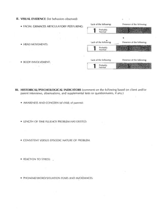 II. VISUAL EVIDENCE (list behaviors observed)
                                                     lack of the following:    Presence of the following:
   • FACIAL GRIMACES ARTICULATORY POSTURING:

                                                       1      Probably
                                                              Normal


                                                                               •
                                                     lack of the follo:'ing:   Presence of the following:
   • HEAD MOVEMENTS:

                                                       1      Probably
                                                              Normal




                                                     Lack of the following:    Presence of the following:
   • BODY INVOLVEMENT:

                                                       1      Probably
                                                              Normal




III. 	HISTORICAL/PSYCHOLOGICAL INDICATORS (comment on the following based on client and/or
      parent interviews, observations, and supplemental tests or questionnaires, if any.)


   • AWARENESS AND CONCERN (of child; of parents):




   • LENGTH OF TIME FLUENCY PROBLEM HAS EXISTED:




   • CONSISTENT VERSUS EPISODIC NATURE OF PROBLEM:




   • REACTION TO STRESS:,




   • PHONEME/WORD/SITUATION FEARS AND AVOIDANCES:
 