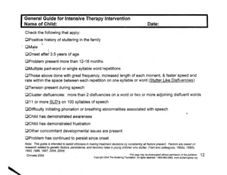 General Guide for Intensive Therapy Intervention 

             Name of Child:·                                                                                             Date: 

             Check the following that apply: 

             Cl Positive history of stuttering in' the family 

                          •
        - DMaJe
                               .
             DOnset after 3.5 years of age
                                      ..
             ClProblem present more than 12-18 months 

             OMultiple part-word or single syllable word repetitions 

             ClThose above done with great frequency, increased length of each moment, & faster speed and 

             rate within the space between each repetition on one syllable or word (Stutter Like Disfluencies) 

             DTension present during speech 

                          .                                                                                                      .

             OCluster disfluencies: more than 2 disfluencies on a word or two or more adjoining disfluent words
                            -                                 -


             D11 or more SLD's on 100 syllables of speech
             o Difficulty initiating phonation or breathing abnormalities associated with speech                                                                ,
             OChiid has demonstrated awareness 

             DChild has demonstrated frustration 

             DOther concomitant ,developmental issues are present 

             [JProblem has continued to persist since onset 

             Note: This guide is intended to assist clinicians in making treatment decisions by considering a/l factors present. Factors are based on 

             research related to genetic faotors, persistenoe, and recovery rates in young children who stutter. (Yairi and colleagues, 1992a~ 1992b, 

             1993, 1996, 1997, 2004, 2004)                                                 .
              Chmela 2004                                                                              This page may be photocopied without permission of the publisher.       12


,

                                                                    Copyright 2004 The Stutterl1)9 Foundation',Allrlghts res6lVed. 1-800-992-9392. 'JIIWW.stutteringhelp.org




.:,:~~~" 

 