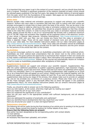 AUTHOR INFORMATION PACK 14 Oct 2015 www.elsevier.com/locate/ijproman 10
It is important that your paper is set in the context of current research, and you should show that the
work is original. Therefore a significant proportion of the citations (typically at least a third) should
be refereed papers published in the last five years. But please do include citations of seminal papers
from the past, which form the foundations of the subject. Web pages are not refereed publications
and so citations of them should be used sparingly.
Video data
Elsevier accepts video material and animation sequences to support and enhance your scientific
research. Authors who have video or animation files that they wish to submit with their article are
strongly encouraged to include links to these within the body of the article. This can be done in the
same way as a figure or table by referring to the video or animation content and noting in the body
text where it should be placed. All submitted files should be properly labeled so that they directly
relate to the video file's content. In order to ensure that your video or animation material is directly
usable, please provide the files in one of our recommended file formats with a preferred maximum
size of 150 MB. Video and animation files supplied will be published online in the electronic version
of your article in Elsevier Web products, including ScienceDirect: http://www.sciencedirect.com.
Please supply 'stills' with your files: you can choose any frame from the video or animation or
make a separate image. These will be used instead of standard icons and will personalize the
link to your video data. For more detailed instructions please visit our video instruction pages at
http://www.elsevier.com/artworkinstructions. Note: since video and animation cannot be embedded
in the print version of the journal, please provide text for both the electronic and the print version
for the portions of the article that refer to this content.
AudioSlides
The journal encourages authors to create an AudioSlides presentation with their published article.
AudioSlides are brief, webinar-style presentations that are shown next to the online article on
ScienceDirect. This gives authors the opportunity to summarize their research in their own words and
to help readers understand what the paper is about. More information and examples are available at
http://www.elsevier.com/audioslides. Authors of this journal will automatically receive an invitation
e-mail to create an AudioSlides presentation after acceptance of their paper.
Supplementary material
Supplementary material can support and enhance your scientific research. Supplementary files
offer the author additional possibilities to publish supporting applications, high-resolution images,
background datasets, sound clips and more. Please note that such items are published online exactly
as they are submitted; there is no typesetting involved (supplementary data supplied as an Excel
file or as a PowerPoint slide will appear as such online). Please submit the material together with the
article and supply a concise and descriptive caption for each file. If you wish to make any changes to
supplementary data during any stage of the process, then please make sure to provide an updated
file, and do not annotate any corrections on a previous version. Please also make sure to switch
off the 'Track Changes' option in any Microsoft Office files as these will appear in the published
supplementary file(s). For more detailed instructions please visit our artwork instruction pages at
http://www.elsevier.com/artworkinstructions.
Finally, you should be able to answer yes to the following questions:
Have you told readers, at the outset, what they might gain by reading your paper?
Have you made the aim of your work clear?
Have you explained the significance of your contribution?
Have you set your work in the appropriate context with sufficient background, and all relevant
references?
Have you addressed the question of practicality and usefulness?
Have you identified future developments that may result from your work?
Have you structured your paper in a clear and logical fashion?
Submission checklist
The following list will be useful during the final checking of an article prior to sending it to the journal
for review. Please consult this Guide for Authors for further details of any item.
Ensure that the following items are present:
One author has been designated as the corresponding author with contact details:
• E-mail address
• Full postal address
All necessary files have been uploaded, and contain:
 