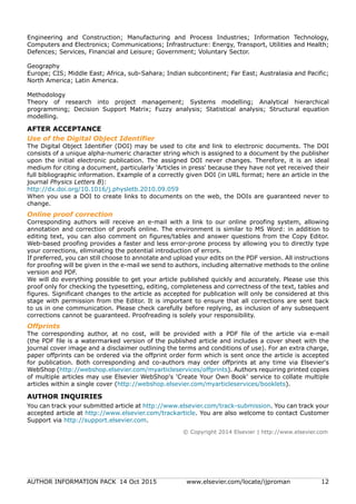 AUTHOR INFORMATION PACK 14 Oct 2015 www.elsevier.com/locate/ijproman 12
Engineering and Construction; Manufacturing and Process Industries; Information Technology,
Computers and Electronics; Communications; Infrastructure: Energy, Transport, Utilities and Health;
Defences; Services, Financial and Leisure; Government; Voluntary Sector.
Geography
Europe; CIS; Middle East; Africa, sub-Sahara; Indian subcontinent; Far East; Australasia and Pacific;
North America; Latin America.
Methodology
Theory of research into project management; Systems modelling; Analytical hierarchical
programming; Decision Support Matrix; Fuzzy analysis; Statistical analysis; Structural equation
modelling.
AFTER ACCEPTANCE
Use of the Digital Object Identifier
The Digital Object Identifier (DOI) may be used to cite and link to electronic documents. The DOI
consists of a unique alpha-numeric character string which is assigned to a document by the publisher
upon the initial electronic publication. The assigned DOI never changes. Therefore, it is an ideal
medium for citing a document, particularly 'Articles in press' because they have not yet received their
full bibliographic information. Example of a correctly given DOI (in URL format; here an article in the
journal Physics Letters B):
http://dx.doi.org/10.1016/j.physletb.2010.09.059
When you use a DOI to create links to documents on the web, the DOIs are guaranteed never to
change.
Online proof correction
Corresponding authors will receive an e-mail with a link to our online proofing system, allowing
annotation and correction of proofs online. The environment is similar to MS Word: in addition to
editing text, you can also comment on figures/tables and answer questions from the Copy Editor.
Web-based proofing provides a faster and less error-prone process by allowing you to directly type
your corrections, eliminating the potential introduction of errors.
If preferred, you can still choose to annotate and upload your edits on the PDF version. All instructions
for proofing will be given in the e-mail we send to authors, including alternative methods to the online
version and PDF.
We will do everything possible to get your article published quickly and accurately. Please use this
proof only for checking the typesetting, editing, completeness and correctness of the text, tables and
figures. Significant changes to the article as accepted for publication will only be considered at this
stage with permission from the Editor. It is important to ensure that all corrections are sent back
to us in one communication. Please check carefully before replying, as inclusion of any subsequent
corrections cannot be guaranteed. Proofreading is solely your responsibility.
Offprints
The corresponding author, at no cost, will be provided with a PDF file of the article via e-mail
(the PDF file is a watermarked version of the published article and includes a cover sheet with the
journal cover image and a disclaimer outlining the terms and conditions of use). For an extra charge,
paper offprints can be ordered via the offprint order form which is sent once the article is accepted
for publication. Both corresponding and co-authors may order offprints at any time via Elsevier's
WebShop (http://webshop.elsevier.com/myarticleservices/offprints). Authors requiring printed copies
of multiple articles may use Elsevier WebShop's 'Create Your Own Book' service to collate multiple
articles within a single cover (http://webshop.elsevier.com/myarticleservices/booklets).
AUTHOR INQUIRIES
You can track your submitted article at http://www.elsevier.com/track-submission. You can track your
accepted article at http://www.elsevier.com/trackarticle. You are also welcome to contact Customer
Support via http://support.elsevier.com.
© Copyright 2014 Elsevier | http://www.elsevier.com
 