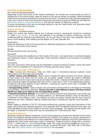 AUTHOR INFORMATION PACK 14 Oct 2015 www.elsevier.com/locate/ijproman 7
REVISED SUBMISSIONS
Use of word processing software
Regardless of the file format of the original submission, at revision you must provide us with an
editable file of the entire article. Keep the layout of the text as simple as possible. Most formatting
codes will be removed and replaced on processing the article. The electronic text should be prepared in
a way very similar to that of conventional manuscripts (see also the Guide to Publishing with Elsevier:
http://www.elsevier.com/guidepublication). See also the section on Electronic artwork.
To avoid unnecessary errors you are strongly advised to use the 'spell-check' and 'grammar-check'
functions of your word processor.
Article structure
Subdivision - numbered sections
Divide your article into clearly defined and numbered sections. Subsections should be numbered
1.1 (then 1.1.1, 1.1.2, ...), 1.2, etc. (the abstract is not included in section numbering). Use this
numbering also for internal cross-referencing: do not just refer to 'the text'. Any subsection may be
given a brief heading. Each heading should appear on its own separate line.
Introduction
State the objectives of the work and provide an adequate background, avoiding a detailed literature
survey or a summary of the results.
Results
Results should be clear and concise.
Discussion
This should explore the significance of the results of the work, not repeat them. A combined Results
and Discussion section is often appropriate. Avoid extensive citations and discussion of published
literature.
Conclusions
The main conclusions of the study may be presented in a short Conclusions section, which may stand
alone or form a subsection of a Discussion or Results and Discussion section.
Essential title page information
• Title. Concise and informative. Titles are often used in information-retrieval systems. Avoid
abbreviations and formulae where possible.
• Author names and affiliations. Please clearly indicate the given name(s) and family name(s)
of each author and check that all names are accurately spelled. Present the authors' affiliation
addresses (where the actual work was done) below the names. Indicate all affiliations with a lower-
case superscript letter immediately after the author's name and in front of the appropriate address.
Provide the full postal address of each affiliation, including the country name and, if available, the
e-mail address of each author.
• Corresponding author. Clearly indicate who will handle correspondence at all stages of refereeing
and publication, also post-publication. Ensure that the e-mail address is given and that contact
details are kept up to date by the corresponding author.
• Present/permanent address. If an author has moved since the work described in the article was
done, or was visiting at the time, a 'Present address' (or 'Permanent address') may be indicated as
a footnote to that author's name. The address at which the author actually did the work must be
retained as the main, affiliation address. Superscript Arabic numerals are used for such footnotes.
Abstract
Please supply an abstract of UP TO 150 words outlining the purpose, scope and conclusions of the
paper, and at least two selected keywords. It is important that the abstract should be very clear and
understandable to those whom English is not their native language. The abstract should explain why
the paper is important to those who may not necessarily be in that particular field.
Graphical abstract
Although a graphical abstract is optional, its use is encouraged as it draws more attention to the online
article. The graphical abstract should summarize the contents of the article in a concise, pictorial form
designed to capture the attention of a wide readership. Graphical abstracts should be submitted as a
separate file in the online submission system. Image size: Please provide an image with a minimum
of 531 × 1328 pixels (h × w) or proportionally more. The image should be readable at a size of 5 ×
13 cm using a regular screen resolution of 96 dpi. Preferred file types: TIFF, EPS, PDF or MS Office
files. See http://www.elsevier.com/graphicalabstracts for examples.
 