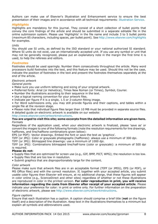 AUTHOR INFORMATION PACK 14 Oct 2015 www.elsevier.com/locate/ijproman 8
Authors can make use of Elsevier's Illustration and Enhancement service to ensure the best
presentation of their images and in accordance with all technical requirements: Illustration Service.
Highlights
Highlights are mandatory for this journal. They consist of a short collection of bullet points that
convey the core findings of the article and should be submitted in a separate editable file in the
online submission system. Please use 'Highlights' in the file name and include 3 to 5 bullet points
(maximum 85 characters, including spaces, per bullet point). See http://www.elsevier.com/highlights
for examples.
Units
You should use SI units, as defined by the ISO standard or your national authorized SI standard.
Where SI units do not exist, use an internationally accepted unit. If you use any symbol or unit that
may not be generally recognized, please put an explanatory note in the margin the first time it is
used, to help the referees and editors.
Footnotes
Footnotes should be used sparingly. Number them consecutively throughout the article. Many word
processors build footnotes into the text, and this feature may be used. Should this not be the case,
indicate the position of footnotes in the text and present the footnotes themselves separately at the
end of the article.
Electronic artwork
General points
• Make sure you use uniform lettering and sizing of your original artwork.
• Preferred fonts: Arial (or Helvetica), Times New Roman (or Times), Symbol, Courier.
• Number the illustrations according to their sequence in the text.
• Use a logical naming convention for your artwork files.
• Indicate per figure if it is a single, 1.5 or 2-column fitting image.
• For Word submissions only, you may still provide figures and their captions, and tables within a
single file at the revision stage.
• Please note that individual figure files larger than 10 MB must be provided in separate source files.
A detailed guide on electronic artwork is available on our website:
http://www.elsevier.com/artworkinstructions.
You are urged to visit this site; some excerpts from the detailed information are given here.
Formats
Regardless of the application used, when your electronic artwork is finalized, please 'save as' or
convert the images to one of the following formats (note the resolution requirements for line drawings,
halftones, and line/halftone combinations given below):
EPS (or PDF): Vector drawings. Embed the font or save the text as 'graphics'.
TIFF (or JPG): Color or grayscale photographs (halftones): always use a minimum of 300 dpi.
TIFF (or JPG): Bitmapped line drawings: use a minimum of 1000 dpi.
TIFF (or JPG): Combinations bitmapped line/half-tone (color or grayscale): a minimum of 500 dpi
is required.
Please do not:
• Supply files that are optimized for screen use (e.g., GIF, BMP, PICT, WPG); the resolution is too low.
• Supply files that are too low in resolution.
• Submit graphics that are disproportionately large for the content.
Color artwork
Please make sure that artwork files are in an acceptable format (TIFF (or JPEG), EPS (or PDF), or
MS Office files) and with the correct resolution. If, together with your accepted article, you submit
usable color figures then Elsevier will ensure, at no additional charge, that these figures will appear
in color online (e.g., ScienceDirect and other sites) regardless of whether or not these illustrations
are reproduced in color in the printed version. For color reproduction in print, you will receive
information regarding the costs from Elsevier after receipt of your accepted article. Please
indicate your preference for color: in print or online only. For further information on the preparation
of electronic artwork, please see http://www.elsevier.com/artworkinstructions.
Figure captions
Ensure that each illustration has a caption. A caption should comprise a brief title (not on the figure
itself) and a description of the illustration. Keep text in the illustrations themselves to a minimum but
explain all symbols and abbreviations used.
 