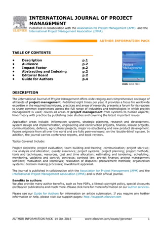 AUTHOR INFORMATION PACK 14 Oct 2015 www.elsevier.com/locate/ijproman 1
INTERNATIONAL JOURNAL OF PROJECT
MANAGEMENT
Published in collaboration with the Association for Project Management (APM) and the
International Project Management Association (IPMA)
AUTHOR INFORMATION PACK
TABLE OF CONTENTS
.
XXX
.
• Description
• Audience
• Impact Factor
• Abstracting and Indexing
• Editorial Board
• Guide for Authors
p.1
p.2
p.2
p.2
p.2
p.4
ISSN: 0263-7863
DESCRIPTION
.
The International Journal of Project Management offers wide ranging and comprehensive coverage of
all facets of project management. Published eight times per year, it provides a focus for worldwide
expertise in the required techniques, practices and areas of research; presents a forum for its readers
to share common experiences across the full range of industries and technologies in which project
management is used; covers all areas of project management from systems to human aspects;
links theory with practice by publishing case studies and covering the latest important issues.
Application areas include: information systems, strategic planning, research and development,
system design and implementation, engineering and construction projects, finance, leisure projects,
communications, defence, agricultural projects, major re-structuring and new product development.
Papers originate from all over the world and are fully peer-reviewed, on the 'double-blind' system. In
addition, the journal carries conference reports, and book reviews.
Topics Covered Include:
Project concepts; project evaluation; team building and training; communication; project start-up;
risk analysis and allocation; quality assurance; project systems; project planning; project methods;
tools and techniques; resources, cost and time allocation; estimating and tendering; scheduling;
monitoring, updating and control; contracts; contract law; project finance; project management
software; motivation and incentives; resolution of disputes; procurement methods; organization
systems; decision making processes; investment appraisal.
The journal is published in collaboration with the Association for Project Management (APM) and the
International Project Management Association (IPMA) and is their official journal.
Benefits to authors
We also provide many author benefits, such as free PDFs, a liberal copyright policy, special discounts
on Elsevier publications and much more. Please click here for more information on our author services.
Please see our Guide for Authors for information on article submission. If you require any further
information or help, please visit our support pages: http://support.elsevier.com
 