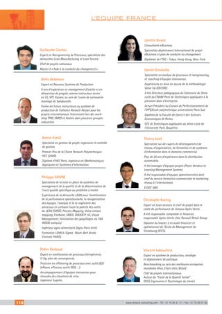 118 www.renault-consulting.com - Tél : 01 76 84 31 31 - Fax : 01 76 89 07 88
L’EQUIPE FRANCE
Denis Delamare
Expert en Nouveau Système de Production
6 ans d’expérience en management d’atelier et en
démarches de progrès comme instructeur senior
en 5S, SPT, Kaizen, au sein de l’usine de carrosserie
montage de Sandouville.
Forme les futurs instructeurs au système de
production de l’alliance Renault-Nissan pour les
projets internationaux. Intervenant lors des work-
shop TPM, SMED et Hoshin dans plusieurs groupes
industriels.
Amine Esmili
Spécialisé en gestion de projet, ingénierie et contrôle
de gestion.
Premier Prix de la Chaire Renault-Polytechnique-
HEC (2009).
Diplômé d’HEC Paris, Ingénieur en Mathématiques
Appliquées et Systèmes d’Information.
Didier Gerbaud
Expert en amélioration de processus (réingénierie,
V-Up, plan de convergence).
Praticien en offshoring de processus avec outils B2E
(eRoom, eProcess, outils GED, …).
Accompagnement d’équipes transverses pour
résoudre des situations de crise.
Ingénieur Supelec.
Thierry Isnel
Spécialiste sur des sujets de développement de
réseau, d’organisation, de formation et de systèmes
d’information dans le domaine commercial.
Plus de 20 ans d’expérience dans la distribution
automobile.
A été manager d’équipes projets (Poste Vendeur et
Learning Management System).
A été responsable d’équipes opérationnelles dont
chef du service formation commerciale et marketing
réseau à l’international.
ESSEC IMD.
Daniel Giromella
Spécialiste en analyse de processus et reengineering,
et coaching d’équipes transverses.
Expériences en mise en œuvre de la méthodologie
Value Up (DECIDE).
A été Directeur pédagogique du Séminaire de 3ème
cycle du CNAM Paris de Statistiques appliquées à la
prévision dans d’entreprise.
Actuel Président du Conseil de Perfectionnement de
l’IFPS/Ecole polytechnique universitaire Paris Sud
Diplômé de la Faculté de Droit et des Sciences
Economiques de Reims.
CES de Statistiques appliquées du 3ème cycle de
l’Université Paris Dauphine.
Christophe Koenig
Expert en Lean services et chef de projet dans le
cadre de performance de réseaux Après Vente.
A été responsable comptable et financier,
responsable Après-Vente chez Renault Retail Group.
Diplomé du master 2 en audit financier et
opérationnel de l’Ecole de Management de
Strasbourg (IECS).
Juliette Girard
Consultante eBusiness.
Spécialiste déploiement International de projet
eBusiness et plan de conduite du changement.
Diplômée de l’ISG – Tokyo, Hong-Kong, New-York.
Guillaume Coutou
Expert en Reengineering de Processus, spécialiste des
démarches Lean Manufacturing et Lean Service.
Chef de projets nationaux.
Master II « Aide à la conduite du changement ».
Vincent Laboucheix
Expert en système de production, stratégie
et déploiement de politique.
Benchmarking au sein des meilleures entreprises
mondiales (Asie, Etats-Unis, Brésil)
Chef de projets internationaux.
Auteur du “Traité de la Qualité Totale” .
DESS Ergonomie et Psychologie du travail.
Philippe FAIVRE
Spécialiste de la mise en place de systèmes de
management de la qualité et de la détermination de
l’outil qualité spécifique au problème à traiter
Expérience de la démarche LEAN pour l’amélioration
de la performance opérationnelle, la réorganisation
des équipes, l’analyse et le ré-ingénierie des
processus en utilisant toute la palette des outils
du LEAN (SIPOC, Process Mapping, Value stream
mapping, Fishbone, SMED, QQOQCP, 5S, Visual
Management, élimination des gaspillages via TIM
WOOD analysis)
Ingénieur agro-alimentaire (Agro-Paris tech)
Formation LEAN 6-Sigma : Black-Belt (école
Centrale PARIS)
CAHIER2_2012_2_v4.indd 118 24/10/2012 14:11:55
 