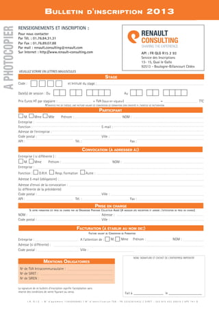 Bulletin d'inscription 2013
API : FR QLG R15 2 93
Service des Inscriptions
13- 15, Quai le Gallo
92513 - Boulogne-Billancourt Cédex
Facturation (à établir au nom de:)
Prise en charge
Participant
Convocation (à adresser à:)
I . R . G . I . E . – N ° d ’ a g r é m e n t 1 1 9 2 0 4 5 8 4 9 2 / N ° d ’ i d e n t i f i c a t i o n T V A : F R 2 2 3 5 3 9 1 5 4 3 2 / S I R E T : 3 5 3 9 1 5 4 3 2 0 0 0 1 0 / A P E 7 4 1 G
RENSEIGNEMENTS ET INSCRIPTION :
Pour nous contacter
Par Tél. : 01.76.84.31.31
Par Fax : 01.76.89.07.88
Par mail : renault.consulting@renault.com
Sur Internet : http://www.renault-consulting.com
Stage
N’envoyez pas de chèque, une facture valant de convention de formation sera envoyée à l’adresse de facturation
VEUILLEZ ECRIRE EN LETTRES MAJUSCULES
La signature de ce bulletin d’inscription signifie l’acceptation sans
réserve des conditions de vente figurant au verso.
Facture valant de Convention de Formation
NOM, SIGNATURE ET CACHET DE L'ENTREPRISE IMPERATIF
M. Mme Mlle Prénom : 	 NOM :	
Entreprise : 	
Fonction :	 E-mail : 	
Adresse de l’entreprise : 	
code postal : 	 Ville :	
API : 	 Tél. : 	 Fax : 	
Code : 	 et intitulé du stage :
Date(s) de session : Du		 Au
	
Prix Euros HT par stagiaire :	 + TVA (taux en vigueur) 	 =	 TTC
Si votre formation est prise en charge par un Organisme Paritaire Collecteur Agréé (A indiquer dès inscription et joindre l'attestation de prise en charge)
NOM :	 Adresse :
code postal : 	 Ville :
Entreprise ( si différente ) :
M. Mme Prénom : 	 NOM :
Entreprise :
Fonction : D.R.H. Resp. Formation Autre :
Adresse E-mail (obligatoire) :
Adresse d’envoi de la convocation :
(si différente de la précédente)
code postal : 	 Ville :
API : 	 Tél. : 	 Fax :
Entreprise : 	 A l’attention de : M. Mme Prénom : 	 NOM :
Adresse (si différente) :
code postal : 	 Ville :	
APHOTOCOPIER
Fait à __________________ le____________________
Mentions Obligatoires
Nº de TVA Intracommunautaire :	
Nº de SIRET :
Nº de SIREN :
CAHIER2_2012_2_v4.indd 129 24/10/2012 14:12:11
 