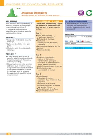 28 www.renault-consulting.com - Tél : 01 76 84 31 31 - Fax : 01 76 89 07 88
innover et Concevoir robuste
Statistiques élémentaires
Technique de base des principaux outils de la Qualité
= 5%
BEST SELLE
RS
vos besoins
Vous manipulez beaucoup de chiffres et
vous êtes utilisateur de données (MSP,
résultats d’essai, marketing, ...).
Le langage de la statistique vous
paraît bien hermétique et la démarche
statistique bien étrange.
OBJECTIFS
• Comprendre l’intérêt de la démarche
statistique
• Parler avec des chiffres et les faire
parler
• Manier les outils élémentaires de la
statistique
Pour qui ?
• A toute personne ayant besoin de
connaître les principes élémentaires de
la statistique appliquée (fabrication,
méthodes, marketing...)
• Plus particulièrement, cette formation
s’adresse à toute personne soucieuse
d’acquérir les connaissances de base en
statistiques afin de mettre en œuvre
les principaux outils de la Qualité
(cartes de contrôle, capabilité, plans
d’expériences...)
programme - 3 jours
Chaque étape d’apprentissage s’appuie
sur des outils de simulation (tirage
dans une urne) et sur des exercices
pratiques
Jour 1
• Utilité des statistiques  
- “ parler avec des chiffres ”
• Définition de la statistique
• Vocabulaire  
- variable, individu, échantillon,
population
• Caractéristique qualitative, discrète,
continue
• Recueil des données
Jour 2
• Le traitement des données  
- tableau de distribution,
représentations graphiques
- indicateurs de tendance centrale
(mode, médiane, moyenne)
- indicateur de dispersion : écart-type
• Distribution théorique  
- exemple de la loi normale
Jour 3
• Echantillonnage
- loi des grands nombres
- estimation d’une moyenne et d’une
proportion
- estimation de l’écart-type
- test d’adéquation à la loi normale
par la droite d’Henry
• Notion d’intervalle de confiance
• Diagramme de corrélation
Nos atouts pédagogiques
• Découverte des lois de base de la
statistique par la manipulation
concrète (jeux de simulation, jeux de
la catapulte)
Animation
Georges Chéroute	 01 76 84 88 80
Code : STEL	 Prix HT+X : 1 050 €
Français, Anglais
inscription : Tél.: 01 76 84 44 84
CAHIER2_2012_2_v4.indd 28 24/10/2012 14:10:58
 