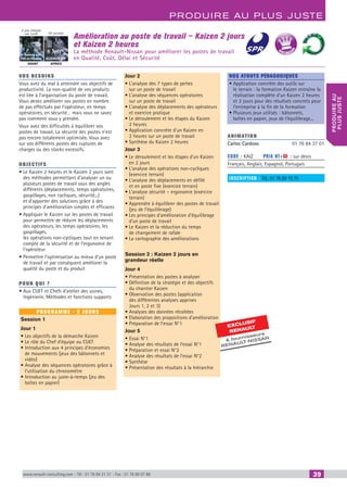www.renault-consulting.com - Tél : 01 76 84 31 31 - Fax : 01 76 89 07 88 39
Produire au plus juste
produireau
plusjuste
Amélioration au poste de travail – Kaizen 2 jours
et Kaizen 2 heures
La méthode Renault-Nissan pour améliorer les postes de travail
en Qualité, Coût, Délai et Sécurité
AVANT APRES
On pousse
6 tonnes sur
700 m/équipe
2 pas chargés
par cycle
ELEVATEUR
EXCLUSIF
RENAU
LT
 fournisseurs
RENAULT
-NISSAN
BEST SELLE
RS
vos besoins
Vous avez du mal à atteindre vos objectifs de
productivité. La non-qualité de vos produits
est liée à l’organisation du poste de travail.
Vous devez améliorer vos postes en nombre
de pas effectués par l’opérateur, en temps
opératoires, en sécurité… mais vous ne savez
pas comment vous y prendre.
Vous avez des difficultés à équilibrer vos
postes de travail. La sécurité des postes n’est
pas encore totalement optimisée. Vous avez
sur vos différents postes des ruptures de
charges ou des stocks excessifs.
OBJECTIFS
• Le Kaizen 2 heures et le Kaizen 2 jours sont
des méthodes permettant d’analyser un ou
plusieurs postes de travail sous des angles
différents (déplacements, temps opératoires,
gaspillages, non cycliques, sécurité...)
et d’apporter des solutions grâce à des
principes d’amélioration simples et efficaces
• Appliquer le Kaizen sur les postes de travail
pour permettre de réduire les déplacements
des opérateurs, les temps opératoires, les
gaspillages,
les opérations non-cycliques tout en tenant
compte de la sécurité et de l’ergonomie de
l’opérateur
• Permettre l’optimisation au mieux d’un poste
de travail et par conséquent améliorer la
qualité du poste et du produit
Pour qui ?
• Aux CUET et Chefs d’atelier des usines,
Ingénierie, Méthodes et fonctions supports
programme - 5 jours
Session 1
Jour 1
• Les objectifs de la démarche Kaizen
• Le rôle du Chef d’équipe ou CUET
• Introduction aux 4 principes d‘économies
de mouvements (jeux des bâtonnets et
vidéo)
• Analyse des séquences opératoires grâce à
l’utilisation du chronomètre
• Introduction au juste-à-temps (jeu des
boîtes en papier)
Jour 2
• L’analyse des 7 types de pertes
sur un poste de travail
• L’analyse des séquences opératoires
sur un poste de travail
• L’analyse des déplacements des opérateurs
et exercice pratique
• Le déroulement et les étapes du Kaizen
2 heures
• Application concrète d’un Kaizen en
2 heures sur un poste de travail
• Synthèse du Kaizen 2 heures
Jour 3
• Le déroulement et les étapes d’un Kaizen
en 2 jours
• L’analyse des opérations non-cycliques
(exercice terrain)
• L’analyse des déplacements en défilé
et en poste fixe (exercice terrain)
• L’analyse sécurité – ergonomie (exercice
terrain)
• Apprendre à équilibrer des postes de travail
(jeu de l’équilibrage)
• Les principes d’amélioration d’équilibrage
d’un poste de travail
• Le Kaizen et la réduction du temps
de changement de rafale
• La cartographie des améliorations
Session 2 : Kaizen 2 jours en
grandeur réelle
Jour 4
• Présentation des postes à analyser
• Définition de la stratégie et des objectifs
du chantier Kaizen
• Observation des postes (application
des différentes analyses apprises
Jours 1, 2 et 3)
• Analyses des données récoltées
• Elaboration des propositions d’amélioration
• Préparation de l’essai N°1
Jour 5
• Essai N°1
• Analyse des résultats de l’essai N°1
• Préparation et essai N°2
• Analyse des résultats de l’essai N°2
• Synthèse
• Présentation des résultats à la hiérarchie
Nos atouts pédagogiques
• Application concrète des outils sur
le terrain : la formation Kaizen entraîne la
réalisation complète d’un Kaizen 2 heures
et 2 jours pour des résultats concrets pour
l’entreprise à la fin de la formation
• Plusieurs jeux utilisés : bâtonnets,
boîtes en papier, jeux de l’équilibrage...
Animation
Carlos Cardoso	 01 76 84 37 01
Code : KAIZ	 Prix HT+X : sur devis
Français, Anglais, Espagnol, Portugais
inscription : Tél.: 01 76 89 75 75
CAHIER2_2012_2_v4.indd 39 24/10/2012 14:11:04
 