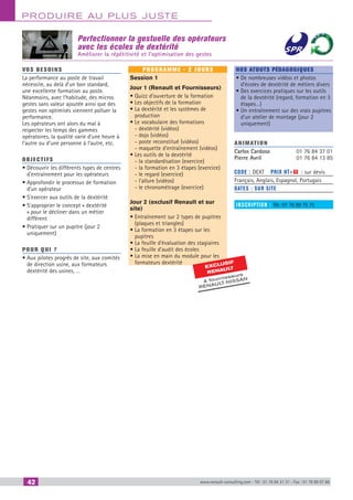 42 www.renault-consulting.com - Tél : 01 76 84 31 31 - Fax : 01 76 89 07 88
Produire au plus juste
Perfectionner la gestuelle des opérateurs
avec les écoles de dextérité
Améliorer la répétitivité et l’optimisation des gestes
EXCLUSIF
RENAU
LT
 fournisseurs
RENAULT
-NISSAN
vos besoins
La performance au poste de travail
nécessite, au delà d’un bon standard,
une excellente formation au poste.
Néanmoins, avec l’habitude, des micros
gestes sans valeur ajoutée ainsi que des
gestes non optimisés viennent polluer la
performance.
Les opérateurs ont alors du mal à
respecter les temps des gammes
opératoires, la qualité varie d’une heure à
l’autre ou d’une personne à l’autre, etc.
OBJECTIFS
• Découvrir les différents types de centres
d’entraînement pour les opérateurs
• Approfondir le processus de formation
d’un opérateur
• S’exercer aux outils de la dextérité
• S’approprier le concept « dextérité
» pour le décliner dans un métier
différent
• Pratiquer sur un pupitre (jour 2
uniquement)
Pour qui ?
• Aux pilotes progrès de site, aux comités
de direction usine, aux formateurs
dextérité des usines, …
programme - 2 jours
Session 1
Jour 1 (Renault et Fournisseurs)
• Quizz d’ouverture de la formation
• Les objectifs de la formation
• La dextérité et les systèmes de
production
• Le vocabulaire des formations
- dextérité (vidéos)
- dojo (vidéos)
- poste reconstitué (vidéos)
- maquette d’entraînement (vidéos)
• Les outils de la dextérité
- la standardisation (exercice)
- la formation en 3 étapes (exercice)
- le regard (exercice)
- l’allure (vidéos)
- le chronométrage (exercice)
Jour 2 (exclusif Renault et sur
site)
• Entraînement sur 2 types de pupitres
(plaques et triangles)
• La formation en 3 étapes sur les
pupitres
• La feuille d’évaluation des stagiaires
• La feuille d’audit des écoles
• La mise en main du module pour les
formateurs dextérité
Nos atouts pédagogiques
• De nombreuses vidéos et photos
d’écoles de dextérité de métiers divers
• Des exercices pratiques sur les outils
de la dextérité (regard, formation en 3
étapes…)
• Un entraînement sur des vrais pupitres
d’un atelier de montage (jour 2
uniquement)
Animation
Carlos Cardoso	 01 76 84 37 01
Pierre Avril	 01 76 84 13 85
Code : DEXT	 Prix HT+X : sur devis
Français, Anglais, Espagnol, Portugais
Dates : SUR site
inscription : Tél.: 01 76 89 75 75
CAHIER2_2012_2_v4.indd 42 24/10/2012 14:11:07
 