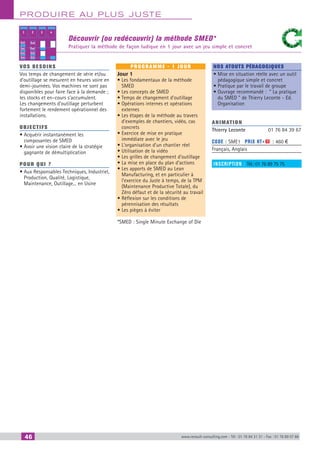 46 www.renault-consulting.com - Tél : 01 76 84 31 31 - Fax : 01 76 89 07 88
Produire au plus juste
Découvrir (ou redécouvrir) la méthode SMED*
Pratiquer la méthode de façon ludique en 1 jour avec un jeu simple et concret
1 2 3 4
Ext
Ext
Int
Int
Ext
Int
Int
Ext
vos besoins
Vos temps de changement de série et/ou
d’outillage se mesurent en heures voire en
demi-journées. Vos machines ne sont pas
disponibles pour faire face à la demande ;
les stocks et en–cours s’accumulent.
Les changements d’outillage perturbent
fortement le rendement opérationnel des
installations.
OBJECTIFS
• Acquérir instantanément les
composantes de SMED
• Avoir une vision claire de la stratégie
gagnante de démultiplication
Pour qui ?
• Aux Responsables Techniques, Industriel,
Production, Qualité, Logistique,
Maintenance, Outillage... en Usine
programme - 1 jour
Jour 1
• Les fondamentaux de la méthode
SMED
• Les concepts de SMED
• Temps de changement d’outillage
• Opérations internes et opérations
externes
• Les étapes de la méthode au travers
d’exemples de chantiers, vidéo, cas
concrets
• Exercice de mise en pratique
immédiate avec le jeu
• L’organisation d’un chantier réel
• Utilisation de la vidéo
• Les grilles de changement d’outillage
• La mise en place du plan d’actions
• Les apports de SMED au Lean
Manufacturing, et en particulier à
l’exercice du Juste à temps, de la TPM
(Maintenance Productive Totale), du
Zéro défaut et de la sécurité au travail
• Réflexion sur les conditions de
pérennisation des résultats
• Les pièges à éviter
*SMED : Single Minute Exchange of Die
Nos atouts pédagogiques
• Mise en situation réelle avec un outil
pédagogique simple et concret
• Pratique par le travail de groupe
• Ouvrage recommandé : “ La pratique
du SMED ” de Thierry Leconte - Ed.
Organisation
Animation
Thierry Leconte	 01 76 84 39 67
Code : SME1	 Prix HT+X : 460 €
Français, Anglais
inscription : Tél.: 01 76 89 75 75
CAHIER2_2012_2_v4.indd 46 24/10/2012 14:11:09
 
