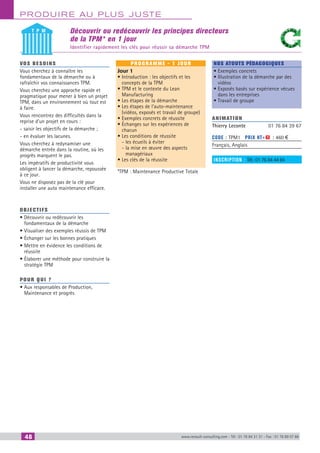 48 www.renault-consulting.com - Tél : 01 76 84 31 31 - Fax : 01 76 89 07 88
Produire au plus juste
Découvrir ou redécouvrir les principes directeurs
de la TPM* en 1 jour
Identifier rapidement les clés pour réussir sa démarche TPM
vos besoins
Vous cherchez à connaître les
fondamentaux de la démarche ou à
rafraîchir vos connaissances TPM.
Vous cherchez une approche rapide et
pragmatique pour mener à bien un projet
TPM, dans un environnement où tout est
à faire.
Vous rencontrez des difficultés dans la
reprise d’un projet en cours :
- saisir les objectifs de la démarche ;
- en évaluer les lacunes.
Vous cherchez à redynamiser une
démarche entrée dans la routine, où les
progrès marquent le pas.
Les impératifs de productivité vous
obligent à lancer la démarche, repoussée
à ce jour.
Vous ne disposez pas de la clé pour
installer une auto maintenance efficace.
OBJECTIFS
• Découvrir ou redécouvrir les
fondamentaux de la démarche
• Visualiser des exemples réussis de TPM
• Échanger sur les bonnes pratiques
• Mettre en évidence les conditions de
réussite
• Élaborer une méthode pour construire la
stratégie TPM
Pour qui ?
• Aux responsables de Production,
Maintenance et progrès
programme - 1 jour
Jour 1
• Introduction : les objectifs et les
concepts de la TPM
• TPM et le contexte du Lean
Manufacturing
• Les étapes de la démarche
• Les étapes de l’auto-maintenance
(vidéos, exposés et travail de groupe)
• Exemples concrets de réussite
• Échanges sur les expériences de
chacun
• Les conditions de réussite
- les écueils à éviter
- la mise en œuvre des aspects
managériaux
• Les clés de la réussite
*TPM : Maintenance Productive Totale
Nos atouts pédagogiques
• Exemples concrets
• Illustration de la démarche par des
vidéos
• Exposés basés sur expérience vécues
dans les entreprises
• Travail de groupe
Animation
Thierry Leconte	 01 76 84 39 67
Code : TPM1	 Prix HT+X : 460 €
Français, Anglais
inscription : Tél.: 01 76 84 44 84
T P M
CAHIER2_2012_2_v4.indd 48 24/10/2012 14:11:10
 