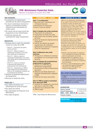 www.renault-consulting.com - Tél : 01 76 84 31 31 - Fax : 01 76 89 07 88 49
Produire au plus juste
produireau
plusjuste
TPM. Maintenance Productive Totale.
Découvrir et pratiquer les 5 piliers de la TPM
vos besoins
• La production est régulièrement
perturbée par des pannes d’équipement.
• Le service maintenance intervient en
urgence, à la demande de l’atelier :
l’essentiel de ses interventions est
d’ordre curatif.
• On connaît mal les causes d’arrêt des
équipements et leur hiérarchisation.
• L’arrêt des machines fait
insuffisamment réagir l’encadrement.
OBJECTIFS
• Pratiquer dans le cadre d’un workshop
terrain les 5 piliers de la TPM
-- Pilier N° 1 : Elimination des pertes
(arrêts machine).
-- Pilier N° 2 : Mettre en place la
maintenance autonome, c’est-à-dire
celle réalisée par les opérateurs.
-- Pilier N° 3 : Mettre en place la
maintenance programmée, c’est-à-dire
celle réalisée par les professionnels de la
maintenance.
-- Pilier N° 4 : Former et entraîner
le personnel (les opérateurs et
professionnels de la maintenance).
-- Pilier N° 5 : Capitalisation et TPM en
projet. Répercuter les améliorations
faites sur les installations existantes sur
la conception des machines.
• Améliorer le Rendement Opérationnel
des équipements.
• Diminuer le nombre des arrêts.
Pour qui ?
• Aux leaders (animateurs non
hiérarchiques de l’unité de travail)
• Aux agents de maîtrise
• Aux responsables de Production et de
Maintenance
• Aux cadres dirigeants
programme - 5 jourS
Jour 1: La préparation
• Rencontre avec l’interlocuteur de
l’entreprise d’accueil
• Présentation de la démarche
• Choix et visite du chantier
Jour 2: Analyse des arrêts machines
•  Présentation de la démarche
•	 Présentation du Pareto des arrêts
•	 Identification des principales familles
de Pertes
•	 Calcul du Rendement Opérationnel de
l’équipement
•	 Fixation des objectifs de progrès
(augmentation de rendement
opérationnel et baisse de la fréquence
d’arrêt de l’équipement).
Jour 3: Réduction des arrêts
machines
•  Pratique de la méthode de résolution
de problèmes sur les principaux arrêts
identifiés
Jour 4: Pratique de la maintenance
programmée et autonome
•  Création d’un PMP (Plan de
Maintenance programmée)
•	 Formalisation du Plan de Maintenance
Autonome
•	 Rédaction des Modes Opératoires
Standards (Standardisation appliquée
à TPM)
•	 Rédaction des leçons ponctuelles
Jour 5: TPM en projet et animation
de la démarche TPM
•  Evolution du management visuel de la
ligne dans le cadre de la TPM.
•	 Animation de la démarche TPM
•	 TPM en projet
*TPM : Total Productive Maintenance
ORIGINES DE LA «TPM»
TPM est une démarche d’amélioration
de la capacité des hommes à identifier
et éliminer toutes les pertes des
installations de façon à se rapprocher
au maximum du « zéro arrêt » des
machines. Enoncée autrement, cette
approche suggère que face à un
dysfonctionnement, on n’a pas résolu le
problème tant que l’on n’a pas trouvé sa
cause humaine (manque de formation,
non respect du standard…).
La méthode trouve son origine dans
la Productive Maintenance (PM)
américaine des années 50 qui a
fortement évolué dans son application
au Japon des années 70 à nos jours. La
« métabolisation » de la méthode opérée
par les japonais repose sur les principes
suivants :
•	Rendre l’outil participatif en impliquant
et en transférant au maximum les savoir-
faire de maintenance vers la base
•	Responsabiliser les opérateurs, car ce
sont eux qui au quotidien connaissent
les problèmes de la machine et observent
leurs anomalies,
•	En faire un outil de Management, piloté
par la Direction (certains prétendent
maintenant que TPM signifie Top
Productive Management).
Nos atouts pédagogiques
• Exploration des différentes facettes de
la TPM
• Application immédiate de la démarche
par les stagiaires qui acquièrent de
façon concrète la méthode.
Animation
Thierry Leconte 	 01 76 84 39 67
Vincent Laboucheix 	 01 76 84 37 72
Code : TPMR	 Prix HT+X : sur devis
Français, Anglais
inscription : Tél.: 01 76 84 44 84
		 Fax: 01 76 89 07 88
	
CAHIER2_2012_2_v4.indd 49 24/10/2012 14:11:10
 