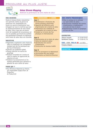 54 www.renault-consulting.com - Tél : 01 76 84 31 31 - Fax : 01 76 89 07 88
Produire au plus juste
Value Stream Mapping
Améliorer la performance de votre chaîne de valeur
vos besoins
Stocks et encours élevés, manutention
non optimisée, tâches de gestion de
production non standardisées etc.,
toutes ces sources d’amélioration vous
échappent car vous ne maîtrisez pas tous
les dysfonctionnements de votre chaîne
de valeur. Vous n’avez pas une bonne
vision de la globalité de vos processus car
vous ne possédez pas d’outils de synthèse
vous permettant d’analyser et d’optimiser
votre chaîne de valeur dans son ensemble.
OBJECTIFS
• Apprendre à représenter votre chaîne de
valeur en établissant une cartographie
standard tant des flux physiques que
des flux d’information
• Calculer son rendement global
• Pouvoir identifier les sources de
gaspillage
• Analyser l’ensemble de la chaîne de
valeur et repérer les opportunités de
réduction de coût
• Améliorer les enchaînements et les
maillons perfectibles pour optimiser la
globalité de votre chaîne de valeur
Pour qui ?
• Aux Directeurs Industriel ou d’Usine,
aux responsables Supply Chain, de
Production,
de Productivité
programme - 3 jours
Jour 1
• Sensibilisation à l’évolution des
bonnes pratiques industrielles
• Approche des différents outils
d’optimisation de la chaîne de valeur
• Présentation de la méthode de
cartographie de la chaîne de valeur
• Analyse sur le terrain des flux
physiques et informationnels
Jour 2
• Représentation de la chaîne de valeur
• Calcul de rendement global
• Identification des sources
d’amélioration
• Construction du nouveau modèle
Jour 3
• Plan de convergence du déploiement
• Structuration des sous-projets
• Présentation au Comité de Direction
Nos atouts pédagogiques
• Mise en pratique de la méthode
sur votre chaîne de valeur
• Identification immédiate des sources
d’amélioration et établissement
d’un plan de mise en œuvre
• Représentation vivante et synoptique
de tous vos flux
Animation
Thierry Leconte	 01 76 84 39 67
Guillaume Coutou	 01 76 84 43 18
Code : VSMA	 Prix HT+X : sur devis
Français, Anglais
inscription : Tél.: 01 76 89 75 75
CAHIER2_2012_2_v4.indd 54 24/10/2012 14:11:14
 