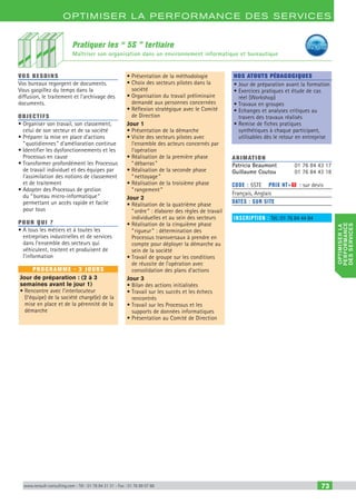optimiserla
performance
desservices
www.renault-consulting.com - Tél : 01 76 84 31 31 - Fax : 01 76 89 07 88 73
Optimiser la performance des services
Pratiquer les “ 5S ” tertiaire
Maîtriser son organisation dans un environnement informatique et bureautique
vos besoins
Vos bureaux regorgent de documents.
Vous gaspillez du temps dans la
diffusion, le traitement et l’archivage des
documents.
OBJECTIFS
• Organiser son travail, son classement,
celui de son secteur et de sa société
• Préparer la mise en place d'actions
“ quotidiennes ” d'amélioration continue
• Identifier les dysfonctionnements et les
Processus en cause
• Transformer profondément les Processus
de travail individuel et des équipes par
l'assimilation des notions de classement
et de traitement
• Adopter des Processus de gestion
du “ bureau micro-informatique ”
permettant un accès rapide et facile
pour tous
Pour qui ?
• A tous les métiers et à toutes les
entreprises industrielles et de services
dans l’ensemble des secteurs qui
véhiculent, traitent et produisent de
l’information
programme - 3 jours
Jour de préparation : (2 à 3
semaines avant le jour 1)
• Rencontre avec l’interlocuteur
(l’équipe) de la société chargé(e) de la
mise en place et de la pérennité de la
démarche
• Présentation de la méthodologie
• Choix des secteurs pilotes dans la
société
• Organisation du travail préliminaire
demandé aux personnes concernées
• Réflexion stratégique avec le Comité
de Direction
Jour 1
• Présentation de la démarche
• Visite des secteurs pilotes avec
l’ensemble des acteurs concernés par
l’opération
• Réalisation de la première phase
“ débarras ”
• Réalisation de la seconde phase
“ nettoyage ”
• Réalisation de la troisième phase
“ rangement ”
Jour 2
• Réalisation de la quatrième phase
“ ordre ” : élaborer des règles de travail
individuelles et au sein des secteurs
• Réalisation de la cinquième phase
“ rigueur ” : détermination des
Processus transversaux à prendre en
compte pour déployer la démarche au
sein de la société
• Travail de groupe sur les conditions
de réussite de l’opération avec
consolidation des plans d’actions
Jour 3
• Bilan des actions initialisées
• Travail sur les succès et les échecs
rencontrés
• Travail sur les Processus et les
supports de données informatiques
• Présentation au Comité de Direction
Nos atouts pédagogiques
• Jour de préparation avant la formation
• Exercices pratiques et étude de cas
réel (Workshop)
• Travaux en groupes
• Echanges et analyses critiques au
travers des travaux réalisés
• Remise de fiches pratiques
synthétiques à chaque participant,
utilisables dès le retour en entreprise
Animation
Patricia Beaumont	 01 76 84 43 17
Guillaume Coutou	 01 76 84 43 18
Code : 5STE	 Prix HT+X : sur devis
Français, Anglais
DATES : sur site
inscription : Tél.: 01 76 84 44 84
CAHIER2_2012_2_v4.indd 73 24/10/2012 14:11:25
 