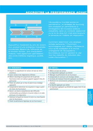 www.renault-consulting.com - Tél : 01 76 84 31 31 - Fax : 01 76 89 07 88 95
accroitrela
performance
achats
LES DEMARCHES :
•	 Acquérir ou approfondir les notions de base du métier
d’acheteur
•	 Savoir conduire des négociations d’Achats
•	 Obtenir davantage de propositions de la part des
fournisseurs dans une optique gagnant-gagnant et/ou de
partenariat
•	 Piloter ses achats par la mise en place d’une stratégie
appropriée
•	 Comprendre et déterminer les situations à risque à partir
des bilans des fournisseurs
•	 Donner une bonne compréhension des difficultés
contractuelles aux acheteurs et tourner celles-ci en aides
précieuses à la négociation
•	 Améliorer la Qualité de Service et éviter les crises Qualité
avec les fournisseurs
•	 Piloter la performance logistique de vos fournisseurs
Les OUTILS :
•	 Métier de base des achats
•	 La négociation appliquée aux Achats
•	 Manager la performance de vos fournisseur
•	 Comprendre et construire une Stratégie Achats
•	 Les bases de l’analyse Financière appliquée aux Achats
•	 Renforcer ses connaissances juridiques en matière
d’achats
•	 La Qualité appliquée aux achats
•	 La logistique appliquée aux Achats (la supply chain et son
optimisation)
accroitre la performance achat
Aujourd’hui, l’essentiel du prix de revient
d’un produit d’une entreprise industrielle
occidentale dépend de l’efficacité de
la fonction Achats : prix d’acquisition
d’abord, mais également optimisation
des coûts indirects (logistique, qualité,
etc).
L’écosystème mondial évolue en
permanence : la stratégie de sourcing
doit s’adapter en permanence à
l’émergence de nouveaux acteurs
industriels, dans un contexte relationnel
où la loi du plus fort n’est plus toujours
la panacée en matière de négociation.
Comment déterminer une stratégie
Achats pertinente ? Comment
accompagner son réseau d’acheteurs
pour qu’ils s’adaptent à la donne
changeante de l’écosystème
fournisseurs, tout en gardant le cap
vers les objectifs de réduction des
coûts d’acquisition ?
CAHIER2_2012_2_v4.indd 95 24/10/2012 14:11:40
 