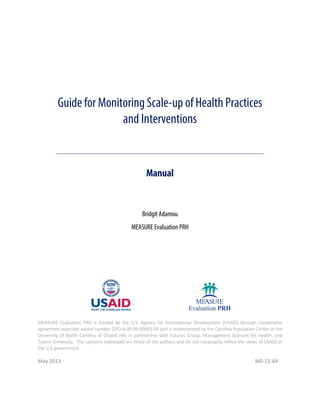 Guide for Monitoring Scale-up of Health Practices
and Interventions

Manual

Bridgit Adamou
MEASURE Evaluation PRH

MEASURE Evaluation PRH is funded by the U.S. Agency for International Development (USAID) through cooperative
agreement associate award number GPO-A-00-09-00003-00 and is implemented by the Carolina Population Center at the
University of North Carolina at Chapel Hill, in partnership with Futures Group, Management Sciences for Health, and
Tulane University. The opinions expressed are those of the authors and do not necessarily reflect the views of USAID or
the U.S. government.

May 2013

MS-13-64

 