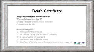 Death Certificate
A legal document of an individual’s death
Who can help you in getting it?
Registrar of death in the local body authorities
Online services for NRIs
Documents required:
1. Birth proof of the deceased
2. An affidavit stating time and date of the death
3. A copy of aadhar or ration card
4. Application form and fee for stamp
5. Certificate of burial ground or hospital where the death occurred
 