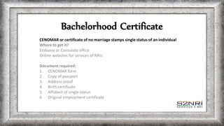 Bachelorhood Certificate
CENOMAR or certificate of no marriage stamps single status of an individual
Where to get it?
Embassy or Consulate office
Online websites for services of NRIs
Document required:
1. CENOMAR form
2. Copy of passport
3. Address proof
4. Birth certificate
5. Affidavit of single status
6. Original employment certificate
 