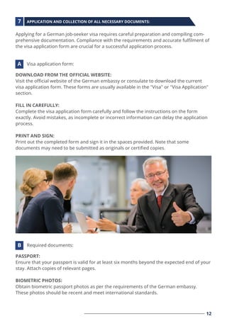 Applying for a German job-seeker visa requires careful preparation and compiling com-
prehensive documentation. Compliance with the requirements and accurate fulﬁlment of
the visa application form are crucial for a successful application process.
DOWNLOAD FROM THE OFFICIAL WEBSITE:
Visit the oﬃcial website of the German embassy or consulate to download the current
visa application form. These forms are usually available in the "Visa" or "Visa Application"
section.
FILL IN CAREFULLY:
Complete the visa application form carefully and follow the instructions on the form
exactly. Avoid mistakes, as incomplete or incorrect information can delay the application
process.
PRINT AND SIGN:
Print out the completed form and sign it in the spaces provided. Note that some
documents may need to be submitted as originals or certiﬁed copies.
APPLICATION AND COLLECTION OF ALL NECESSARY DOCUMENTS:
Visa application form:
7
A
PASSPORT:
Ensure that your passport is valid for at least six months beyond the expected end of your
stay. Attach copies of relevant pages.
BIOMETRIC PHOTOS:
Obtain biometric passport photos as per the requirements of the German embassy.
These photos should be recent and meet international standards.
Required documents:
B
12
 