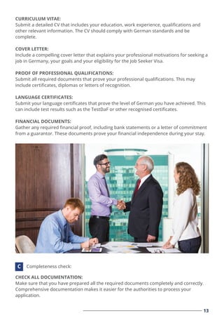 CURRICULUM VITAE:
Submit a detailed CV that includes your education, work experience, qualiﬁcations and
other relevant information. The CV should comply with German standards and be
complete.
COVER LETTER:
Include a compelling cover letter that explains your professional motivations for seeking a
job in Germany, your goals and your eligibility for the Job Seeker Visa.
PROOF OF PROFESSIONAL QUALIFICATIONS:
Submit all required documents that prove your professional qualiﬁcations. This may
include certiﬁcates, diplomas or letters of recognition.
LANGUAGE CERTIFICATES:
Submit your language certiﬁcates that prove the level of German you have achieved. This
can include test results such as the TestDaF or other recognised certiﬁcates.
FINANCIAL DOCUMENTS:
Gather any required ﬁnancial proof, including bank statements or a letter of commitment
from a guarantor. These documents prove your ﬁnancial independence during your stay.
CHECK ALL DOCUMENTATION:
Make sure that you have prepared all the required documents completely and correctly.
Comprehensive documentation makes it easier for the authorities to process your
application.
Completeness check:
C
13
 