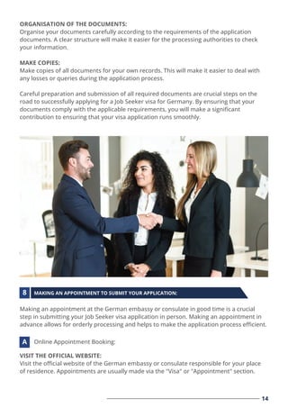 ORGANISATION OF THE DOCUMENTS:
Organise your documents carefully according to the requirements of the application
documents. A clear structure will make it easier for the processing authorities to check
your information.
MAKE COPIES:
Make copies of all documents for your own records. This will make it easier to deal with
any losses or queries during the application process.
Careful preparation and submission of all required documents are crucial steps on the
road to successfully applying for a Job Seeker visa for Germany. By ensuring that your
documents comply with the applicable requirements, you will make a signiﬁcant
contribution to ensuring that your visa application runs smoothly.
14
Making an appointment at the German embassy or consulate in good time is a crucial
step in submitting your Job Seeker visa application in person. Making an appointment in
advance allows for orderly processing and helps to make the application process eﬃcient.
MAKING AN APPOINTMENT TO SUBMIT YOUR APPLICATION:
8
VISIT THE OFFICIAL WEBSITE:
Visit the oﬃcial website of the German embassy or consulate responsible for your place
of residence. Appointments are usually made via the "Visa" or "Appointment" section.
Online Appointment Booking:
A
 