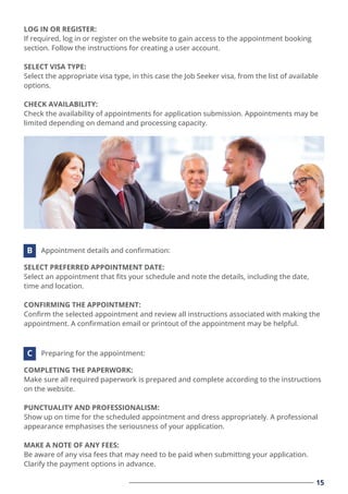 LOG IN OR REGISTER:
If required, log in or register on the website to gain access to the appointment booking
section. Follow the instructions for creating a user account.
SELECT VISA TYPE:
Select the appropriate visa type, in this case the Job Seeker visa, from the list of available
options.
CHECK AVAILABILITY:
Check the availability of appointments for application submission. Appointments may be
limited depending on demand and processing capacity.
15
SELECT PREFERRED APPOINTMENT DATE:
Select an appointment that ﬁts your schedule and note the details, including the date,
time and location.
CONFIRMING THE APPOINTMENT:
Conﬁrm the selected appointment and review all instructions associated with making the
appointment. A conﬁrmation email or printout of the appointment may be helpful.
Appointment details and conﬁrmation:
B
COMPLETING THE PAPERWORK:
Make sure all required paperwork is prepared and complete according to the instructions
on the website.
PUNCTUALITY AND PROFESSIONALISM:
Show up on time for the scheduled appointment and dress appropriately. A professional
appearance emphasises the seriousness of your application.
MAKE A NOTE OF ANY FEES:
Be aware of any visa fees that may need to be paid when submitting your application.
Clarify the payment options in advance.
Preparing for the appointment:
C
 