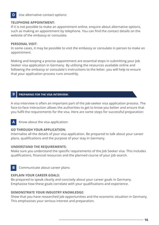 16
TELEPHONE APPOINTMENT:
If it is not possible to make an appointment online, enquire about alternative options,
such as making an appointment by telephone. You can ﬁnd the contact details on the
website of the embassy or consulate.
PERSONAL VISIT:
In some cases, it may be possible to visit the embassy or consulate in person to make an
appointment.
Making and keeping a precise appointment are essential steps in submitting your Job
Seeker visa application in Germany. By utilising the resources available online and
following the embassy or consulate's instructions to the letter, you will help to ensure
that your application process runs smoothly.
Use alternative contact options:
D
GO THROUGH YOUR APPLICATION:
Internalise all the details of your visa application. Be prepared to talk about your career
plans, qualiﬁcations and the purpose of your stay in Germany.
UNDERSTAND THE REQUIREMENTS:
Make sure you understand the speciﬁc requirements of the Job Seeker visa. This includes
qualiﬁcations, ﬁnancial resources and the planned course of your job search.
Know about the visa application:
A
EXPLAIN YOUR CAREER GOALS:
Be prepared to speak clearly and concisely about your career goals in Germany.
Emphasise how these goals correlate with your qualiﬁcations and experience.
DEMONSTRATE YOUR INDUSTRY KNOWLEDGE:
Show that you have researched job opportunities and the economic situation in Germany.
This emphasises your serious interest and preparation.
Communicate about career plans:
B
A visa interview is often an important part of the job-seeker visa application process. The
face-to-face interaction allows the authorities to get to know you better and ensure that
you fulﬁl the requirements for the visa. Here are some steps for successful preparation:
PREPARING FOR THE VISA INTERVIEW:
9
 