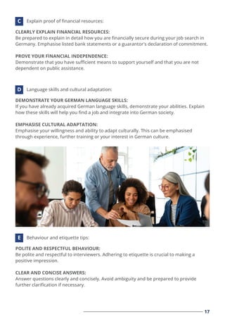 17
CLEARLY EXPLAIN FINANCIAL RESOURCES:
Be prepared to explain in detail how you are ﬁnancially secure during your job search in
Germany. Emphasise listed bank statements or a guarantor's declaration of commitment.
PROVE YOUR FINANCIAL INDEPENDENCE:
Demonstrate that you have suﬃcient means to support yourself and that you are not
dependent on public assistance.
Explain proof of ﬁnancial resources:
C
DEMONSTRATE YOUR GERMAN LANGUAGE SKILLS:
If you have already acquired German language skills, demonstrate your abilities. Explain
how these skills will help you ﬁnd a job and integrate into German society.
EMPHASISE CULTURAL ADAPTATION:
Emphasise your willingness and ability to adapt culturally. This can be emphasised
through experience, further training or your interest in German culture.
Language skills and cultural adaptation:
D
POLITE AND RESPECTFUL BEHAVIOUR:
Be polite and respectful to interviewers. Adhering to etiquette is crucial to making a
positive impression.
CLEAR AND CONCISE ANSWERS:
Answer questions clearly and concisely. Avoid ambiguity and be prepared to provide
further clariﬁcation if necessary.
Behaviour and etiquette tips:
E
 