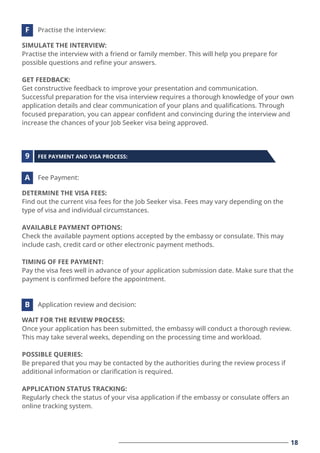 18
SIMULATE THE INTERVIEW:
Practise the interview with a friend or family member. This will help you prepare for
possible questions and reﬁne your answers.
GET FEEDBACK:
Get constructive feedback to improve your presentation and communication.
Successful preparation for the visa interview requires a thorough knowledge of your own
application details and clear communication of your plans and qualiﬁcations. Through
focused preparation, you can appear conﬁdent and convincing during the interview and
increase the chances of your Job Seeker visa being approved.
Practise the interview:
F
DETERMINE THE VISA FEES:
Find out the current visa fees for the Job Seeker visa. Fees may vary depending on the
type of visa and individual circumstances.
AVAILABLE PAYMENT OPTIONS:
Check the available payment options accepted by the embassy or consulate. This may
include cash, credit card or other electronic payment methods.
TIMING OF FEE PAYMENT:
Pay the visa fees well in advance of your application submission date. Make sure that the
payment is conﬁrmed before the appointment.
Fee Payment:
A
WAIT FOR THE REVIEW PROCESS:
Once your application has been submitted, the embassy will conduct a thorough review.
This may take several weeks, depending on the processing time and workload.
POSSIBLE QUERIES:
Be prepared that you may be contacted by the authorities during the review process if
additional information or clariﬁcation is required.
APPLICATION STATUS TRACKING:
Regularly check the status of your visa application if the embassy or consulate oﬀers an
online tracking system.
Application review and decision:
B
FEE PAYMENT AND VISA PROCESS:
9
 