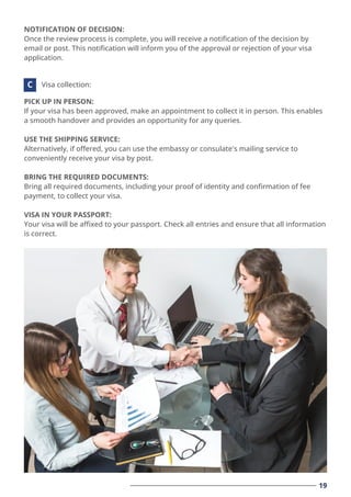 19
NOTIFICATION OF DECISION:
Once the review process is complete, you will receive a notiﬁcation of the decision by
email or post. This notiﬁcation will inform you of the approval or rejection of your visa
application.
PICK UP IN PERSON:
If your visa has been approved, make an appointment to collect it in person. This enables
a smooth handover and provides an opportunity for any queries.
USE THE SHIPPING SERVICE:
Alternatively, if oﬀered, you can use the embassy or consulate's mailing service to
conveniently receive your visa by post.
BRING THE REQUIRED DOCUMENTS:
Bring all required documents, including your proof of identity and conﬁrmation of fee
payment, to collect your visa.
VISA IN YOUR PASSPORT:
Your visa will be aﬃxed to your passport. Check all entries and ensure that all information
is correct.
Visa collection:
C
 