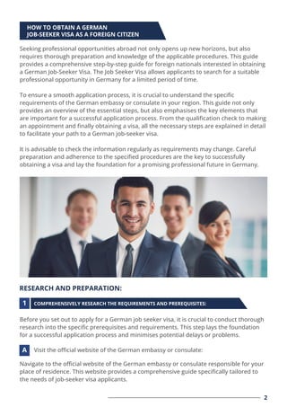 HOW TO OBTAIN A GERMAN
JOB-SEEKER VISA AS A FOREIGN CITIZEN
RESEARCH AND PREPARATION:
Seeking professional opportunities abroad not only opens up new horizons, but also
requires thorough preparation and knowledge of the applicable procedures. This guide
provides a comprehensive step-by-step guide for foreign nationals interested in obtaining
a German Job-Seeker Visa. The Job Seeker Visa allows applicants to search for a suitable
professional opportunity in Germany for a limited period of time.
To ensure a smooth application process, it is crucial to understand the speciﬁc
requirements of the German embassy or consulate in your region. This guide not only
provides an overview of the essential steps, but also emphasises the key elements that
are important for a successful application process. From the qualiﬁcation check to making
an appointment and ﬁnally obtaining a visa, all the necessary steps are explained in detail
to facilitate your path to a German job-seeker visa.
It is advisable to check the information regularly as requirements may change. Careful
preparation and adherence to the speciﬁed procedures are the key to successfully
obtaining a visa and lay the foundation for a promising professional future in Germany.
Before you set out to apply for a German job seeker visa, it is crucial to conduct thorough
research into the speciﬁc prerequisites and requirements. This step lays the foundation
for a successful application process and minimises potential delays or problems.
Navigate to the oﬃcial website of the German embassy or consulate responsible for your
place of residence. This website provides a comprehensive guide speciﬁcally tailored to
the needs of job-seeker visa applicants.
COMPREHENSIVELY RESEARCH THE REQUIREMENTS AND PREREQUISITES:
Visit the oﬃcial website of the German embassy or consulate:
1
A
2
 