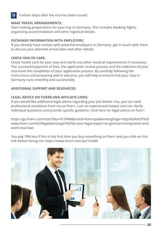 20
MAKE TRAVEL ARRANGEMENTS:
Start making preparations for your trip to Germany. This includes booking ﬂights,
organising accommodation and other logistical details.
EXCHANGE INFORMATION WITH EMPLOYERS:
If you already have contact with potential employers in Germany, get in touch with them
to discuss your planned arrival date and other details.
CHECK HEALTH CARE:
Check health care for your stay and clarify any other medical requirements if necessary.
The successful payment of fees, the application review process and the collection of your
visa mark the completion of your application process. By carefully following the
instructions and preparing well in advance, you will help to ensure that your stay in
Germany runs smoothly and successfully.
ADDITIONAL SUPPORT AND RESOURCES:
LEGAL ADVICE ON FIVERR AND AFFILIATE LINKS:
If you would like additional legal advice regarding your Job Seeker visa, you can seek
professional assistance from me on ﬁverr. I am an experienced lawyer and can clarify
individual questions and provide speciﬁc guidance. Click here for legal advice on ﬁverr:
https://go.ﬁverr.com/visit/?bta=413948&brand=ﬁverrcpa&landingPage=https%3A%2F%2F
www.ﬁverr.com%2Flegaladvisorger%2Fbe-your-legal-expert-on-german-immigration-and-
work-visa-laws
You pay 10% less if this is the ﬁrst time you buy something on ﬁverr and you click on this
link before hiring me: https://www.ﬁverr.com/pe/1XxAlK
Further steps after the visa has been issued:
D
 