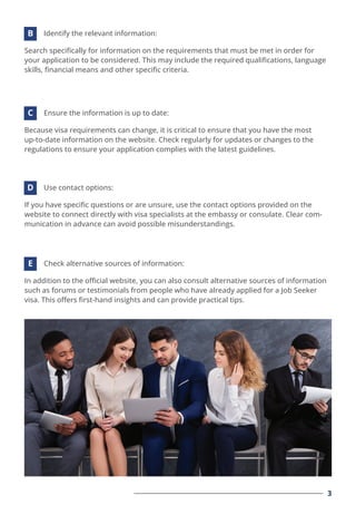Search speciﬁcally for information on the requirements that must be met in order for
your application to be considered. This may include the required qualiﬁcations, language
skills, ﬁnancial means and other speciﬁc criteria.
Identify the relevant information:
B
Because visa requirements can change, it is critical to ensure that you have the most
up-to-date information on the website. Check regularly for updates or changes to the
regulations to ensure your application complies with the latest guidelines.
Ensure the information is up to date:
C
If you have speciﬁc questions or are unsure, use the contact options provided on the
website to connect directly with visa specialists at the embassy or consulate. Clear com-
munication in advance can avoid possible misunderstandings.
Use contact options:
D
In addition to the oﬃcial website, you can also consult alternative sources of information
such as forums or testimonials from people who have already applied for a Job Seeker
visa. This oﬀers ﬁrst-hand insights and can provide practical tips.
Check alternative sources of information:
E
3
 