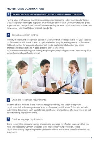 PROFESSIONAL QUALIFICATION:
Having your professional qualiﬁcations recognised according to German standards is a
crucial step in preparing to apply for a German Job Seeker Visa. Germany attaches great
importance to the applicant's qualiﬁcations meeting national requirements to ensure that
they comply with local labour market standards.
Identify the relevant recognition bodies in Germany that are responsible for your speciﬁc
professional qualiﬁcation. These recognition bodies vary depending on the professional
ﬁeld and can be, for example, chambers of crafts, professional chambers or other
professional organisations. A good place to start is this link: :
https://www.research-in-germany.org/en/plan-your-stay/refugee-researchers/recognition
-of-professional-qualiﬁcations.html
CHECKING AND ADAPTING PROFESSIONAL QUALIFICATIONS TO GERMAN STANDARDS:
Consult recognition centres:
2
A
Visit the oﬃcial website of the relevant recognition body and check the speciﬁc
requirements for the recognition of your professional qualiﬁcation. This could include
submitting documents such as diplomas, certiﬁcates and evidence of employment as well
as completing application forms.
Check the recognition requirements:
B
Some recognition procedures may also require language certiﬁcates to ensure that you
have the necessary German language skills to practise your profession. These
requirements vary depending on the professional ﬁeld and should therefore be checked
in advance.
Consider language requirements:
C
4
 