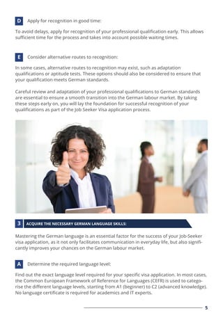To avoid delays, apply for recognition of your professional qualiﬁcation early. This allows
suﬃcient time for the process and takes into account possible waiting times.
Apply for recognition in good time:
D
In some cases, alternative routes to recognition may exist, such as adaptation
qualiﬁcations or aptitude tests. These options should also be considered to ensure that
your qualiﬁcation meets German standards.
Careful review and adaptation of your professional qualiﬁcations to German standards
are essential to ensure a smooth transition into the German labour market. By taking
these steps early on, you will lay the foundation for successful recognition of your
qualiﬁcations as part of the Job Seeker Visa application process.
Consider alternative routes to recognition:
E
Find out the exact language level required for your speciﬁc visa application. In most cases,
the Common European Framework of Reference for Languages (CEFR) is used to catego-
rise the diﬀerent language levels, starting from A1 (beginner) to C2 (advanced knowledge).
No language certiﬁcate is required for academics and IT experts.
Determine the required language level:
A
5
Mastering the German language is an essential factor for the success of your Job-Seeker
visa application, as it not only facilitates communication in everyday life, but also signiﬁ-
cantly improves your chances on the German labour market.
ACQUIRE THE NECESSARY GERMAN LANGUAGE SKILLS:
3
 