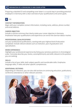 Preparing a detailed CV and compelling cover letter is a crucial step in providing potential
employers in Germany with a clear overview of your qualiﬁcations and career goals.
CONTACT INFORMATION:
Begin with your complete contact information, including name, address, phone number
and email address.
CAREER OBJECTIVE:
Include a concise summary that clearly states your career objective in Germany.
Emphasise how your qualiﬁcations and experience can enrich the German labour market.
PROFESSIONAL QUALIFICATIONS:
List your professional qualiﬁcations, starting with your highest level of education
completed. Include relevant details such as institution, year of graduation and
specialisation.
WORK EXPERIENCE:
Highlight your professional experience by listing your previous positions in chronological
order. Concisely describe your duties, accomplishments and skills relevant to the position
you are seeking.
SKILLS:
Include a list of your skills, both subject-speciﬁc and transferable skills. Emphasise
language skills, IT skills and other speciﬁc competencies.
ADDITIONAL SECTIONS:
Depending on relevance, you can also add sections on continuing education, publications,
conference attendance or other relevant activities.
PREPARATION OF A CONVINCING CV AND COVER LETTER:
CV:
4
A
7
 