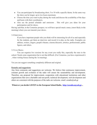 ● You can participate by broadcasting short, 5 to 10 with a specific theme. In the same way
      the show can be longer, up to two hours maximum.
   ● Choose the time you want to play during the week and discuss the availability of the days
      and hours with their coordinators.
   ● Also see the posted schedule and emissions . This will give you ideas for your
      participation and for shows.
Having said that, in the Comenius prospect, we will have special music zones, (most likely in the
morning) where you can transmit your shows.

3.4 Interviews
        If you have important people who you think will be interesting for all of us and especially
        for the students, get them an interview and record it to play on the radio. Examples are
        athletes, writers, singers, people's theater, cinema directors, artistics, professionals, public
        figures, and others.

3.5 Live Shows
        You can organise live sessions for any event you really like, especially the ones in the
school. Needs some organization but is not that difficult. (For Comenius, you have experienced it
, when visiting Greece during the 1st meeting).

Yet you can suggest something completely different and original.

Remarks and suggestions
Any form comments and suggestions are welcome. We believe that continuous improvement,
constant growth and evolution of the radio will ensure the sustainability and development.
Therefore, any proposal for improvement, cooperation with educational institutions and other
organizations that serve charitable and non-profit, technical development, web development and
others are consistent with the purposes of the radio are welcome. email: esradio@sch.gr

Whatever you decide LISTEN to the European School Radio, http://esradio.mysch.gr...
 