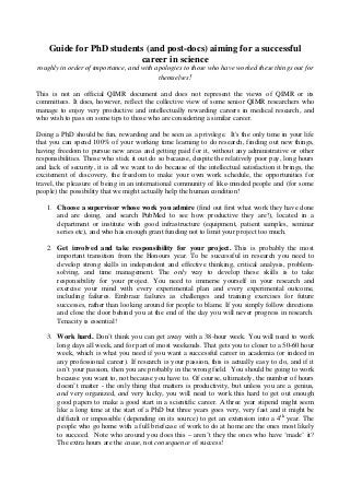 Guide for PhD students (and post-docs) aiming for a successful
career in science
roughly in order of importance, and with apologies to those who have worked these things out for
themselves!
This is not an official QIMR document and does not represent the views of QIMR or its
committees. It does, however, reflect the collective view of some senior QIMR researchers who
manage to enjoy very productive and intellectually rewarding careers in medical research, and
who wish to pass on some tips to those who are considering a similar career.
Doing a PhD should be fun, rewarding and be seen as a privilege. It's the only time in your life
that you can spend 100% of your working time learning to do research, finding out new things,
having freedom to pursue new areas and getting paid for it, without any administrative or other
responsibilities. Those who stick it out do so because, despite the relatively poor pay, long hours
and lack of security, it is all we want to do because of the intellectual satisfaction it brings, the
excitement of discovery, the freedom to make your own work schedule, the opportunities for
travel, the pleasure of being in an international community of like-minded people and (for some
people) the possibility that we might actually help the human condition!
1. Choose a supervisor whose work you admire (find out first what work they have done
and are doing, and search PubMed to see how productive they are!), located in a
department or institute with good infrastructure (equipment, patient samples, seminar
series etc), and who has enough grant funding not to limit your project too much.
2. Get involved and take responsibility for your project. This is probably the most
important transition from the Honours year. To be successful in research you need to
develop strong skills in independent and effective thinking, critical analysis, problem-
solving, and time management. The only way to develop these skills is to take
responsibility for your project. You need to immerse yourself in your research and
exercise your mind with every experimental plan and every experimental outcome,
including failures. Embrace failures as challenges and training exercises for future
successes, rather than looking around for people to blame. If you simply follow directions
and close the door behind you at the end of the day you will never progress in research.
Tenacity is essential!
3. Work hard. Don’t think you can get away with a 38-hour week. You will need to work
long days all week, and for part of most weekends. That gets you to closer to a 50-60 hour
week, which is what you need if you want a successful career in academia (or indeed in
any professional career). If research is your passion, this is actually easy to do, and if it
isn’t your passion, then you are probably in the wrong field. You should be going to work
because you want to, not because you have to. Of course, ultimately, the number of hours
doesn’t matter - the only thing that matters is productivity, but unless you are a genius,
and very organized, and very lucky, you will need to work this hard to get out enough
good papers to make a good start in a scientific career. A three year stipend might seem
like a long time at the start of a PhD but three years goes very, very fast and it might be
difficult or impossible (depending on its source) to get an extension into a 4th
year. The
people who go home with a full briefcase of work to do at home are the ones most likely
to succeed. Note who around you does this – aren’t they the ones who have ‘made’ it?
The extra hours are the cause, not consequence of success!
 