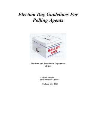 Election Day Guidelines For
       Polling Agents




     Elections and Boundaries Department
                    Belize




              I. Myrtle Palacio
              Chief Elections Officer

                Updated May 2005
 